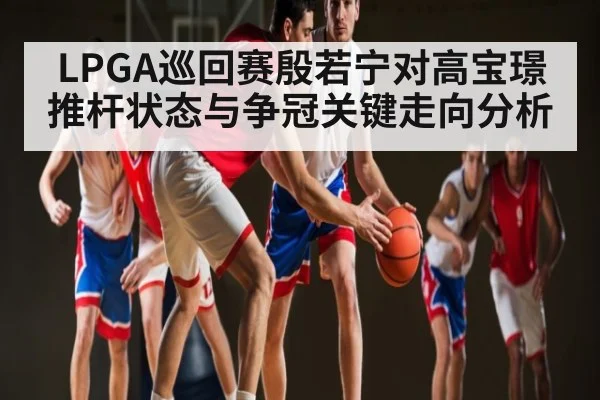 LPGA巡回赛殷若宁对高宝璟推杆状态与争冠关键走向分析